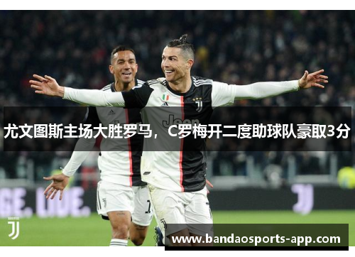 尤文图斯主场大胜罗马，C罗梅开二度助球队豪取3分