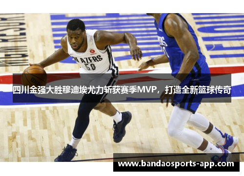 四川金强大胜穆迪埃尤力斩获赛季MVP，打造全新篮球传奇